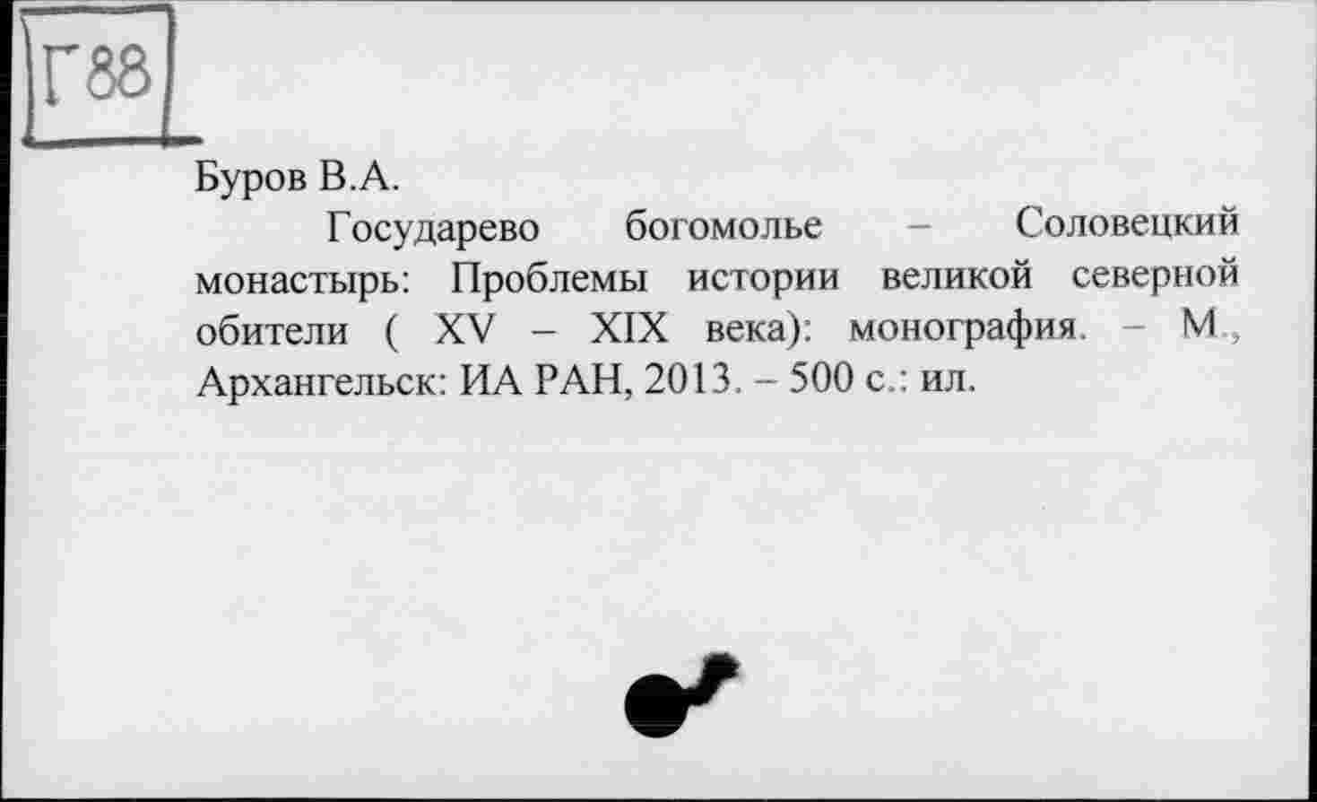 ﻿Г 88
Буров B.A.
Государево богомолье - Соловецкий монастырь: Проблемы истории великой северной обители ( XV - XIX века): монография. - М , Архангельск: ИА РАН, 2013. - 500 с : ил.